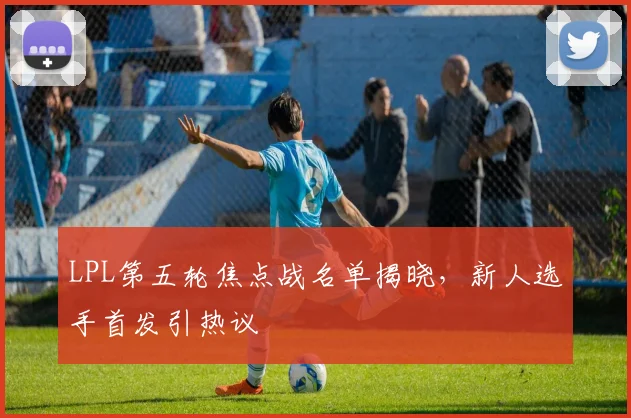 LPL第五轮焦点战名单揭晓，新人选手首发引热议