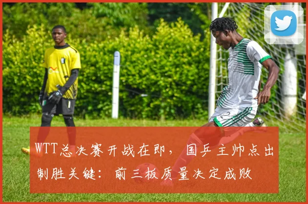 WTT总决赛开战在即，国乒主帅点出制胜关键：前三板质量决定成败