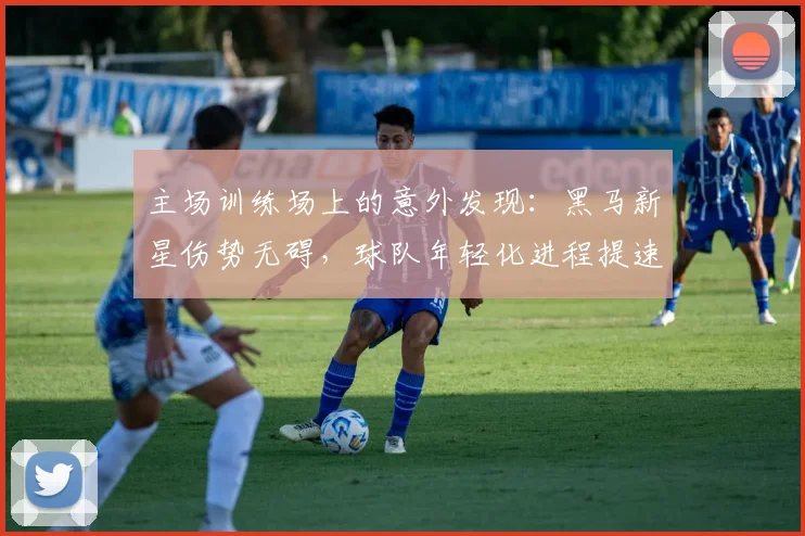 主场训练场上的意外发现：黑马新星伤势无碍，球队年轻化进程提速