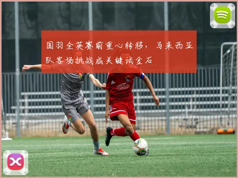 国羽全英赛前重心转移，马来西亚队客场挑战成关键试金石