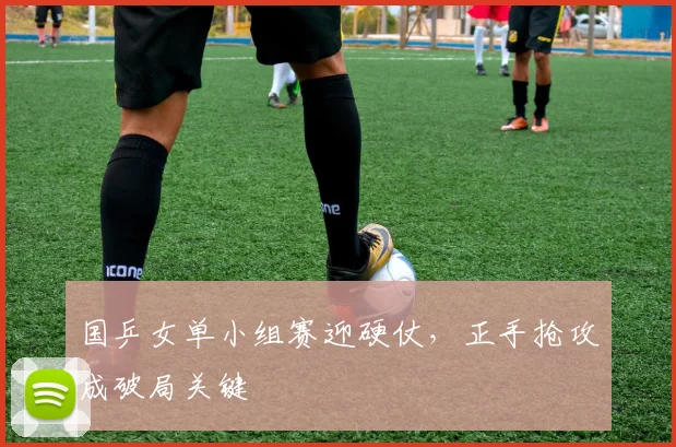 国乒女单小组赛迎硬仗，正手抢攻成破局关键