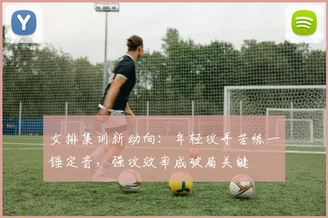 女排集训新动向：年轻攻手苦练一锤定音，强攻效率成破局关键