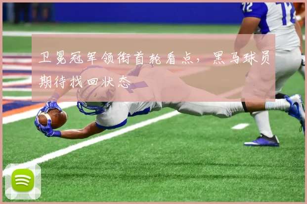 卫冕冠军领衔首轮看点，黑马球员期待找回状态